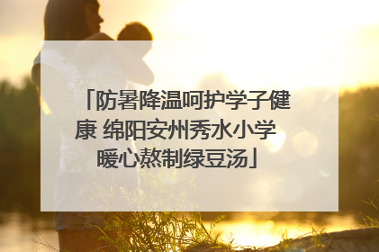 防暑降温呵护学子健康 绵阳安州秀水小学暖心熬制绿豆汤